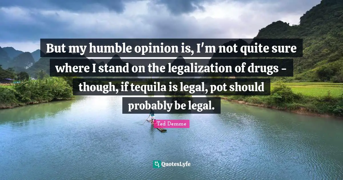 But my humble opinion is, I'm not quite sure where I stand on the legalization of drugs - though, if tequila is legal, pot should probably be legal.
