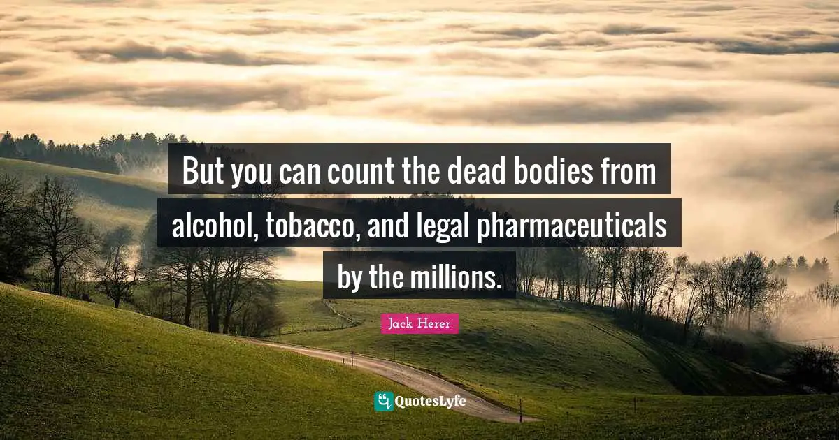 But you can count the dead bodies from alcohol, tobacco, and legal pharmaceuticals by the millions.