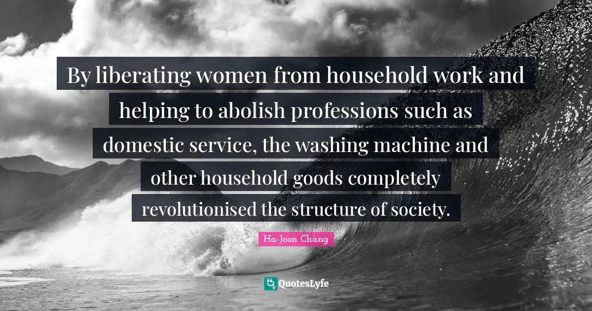 Ha-Joon Chang Quotes: "By liberating women from household work and helping to abolish professions such as domestic service, the washing machine and other household goods completely revolutionised the structure of society."