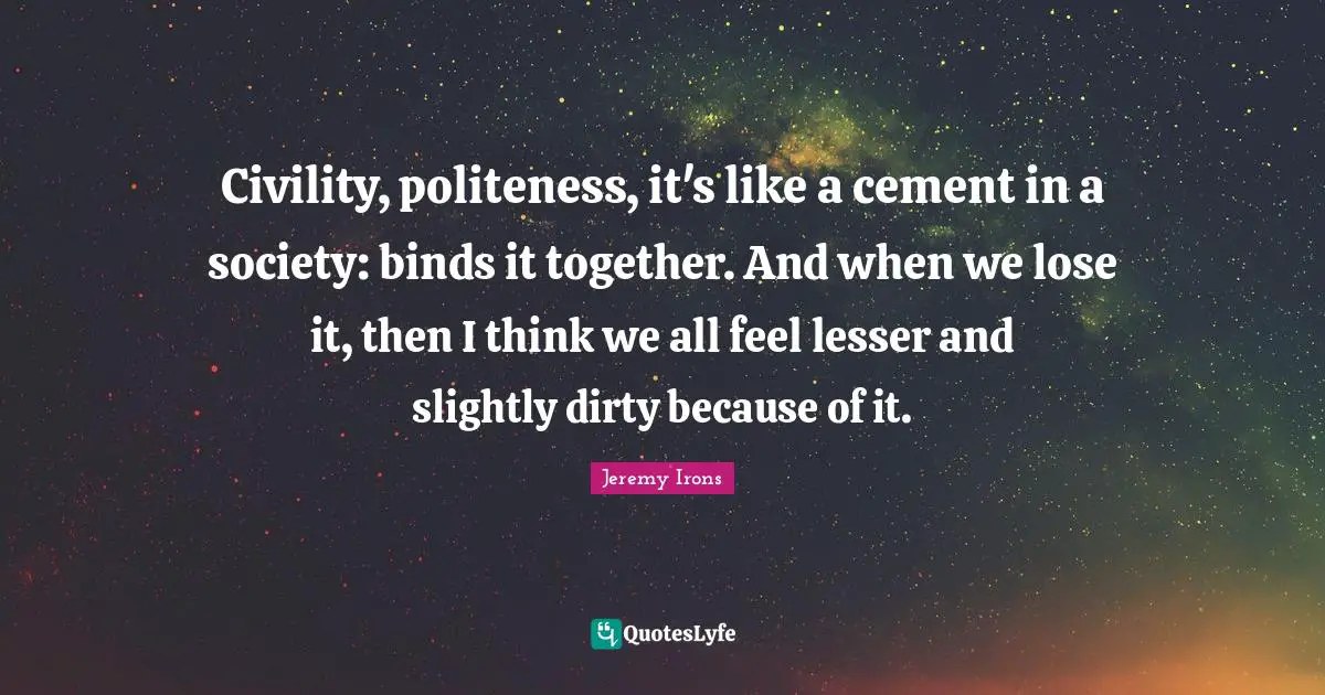Civility, politeness, it's like a cement in a society: binds it together. And when we lose it, then I think we all feel lesser and slightly dirty because of it.