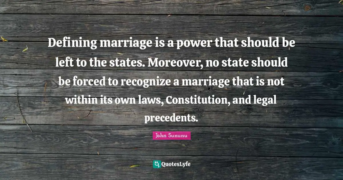 Defining marriage is a power that should be left to the states. Moreover, no state should be forced to recognize a marriage that is not within its own laws, Constitution, and legal precedents.