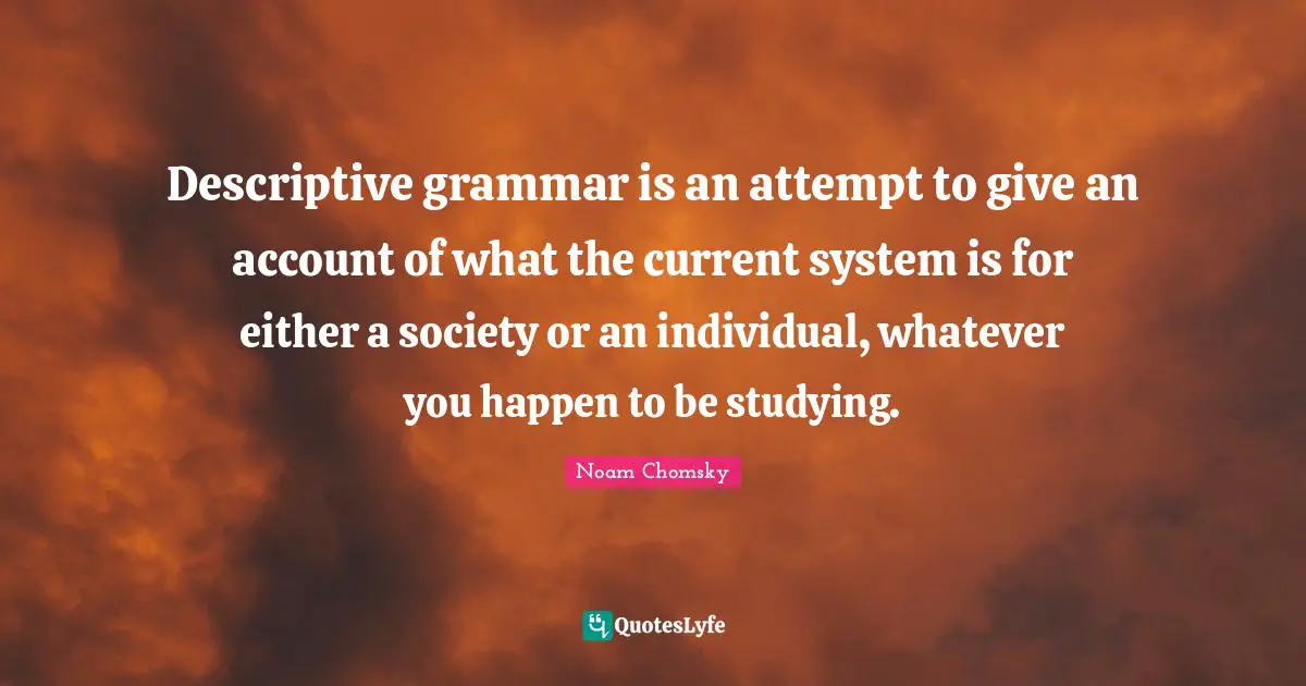 Descriptive grammar is an attempt to give an account of what the current system is for either a society or an individual, whatever you happen to be studying.