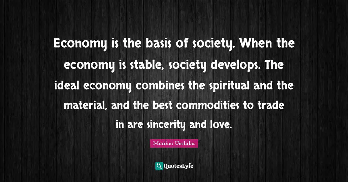 Morihei Ueshiba Quotes: "Economy is the basis of society. When the economy is stable, society develops. The ideal economy combines the spiritual and the material, and the best commodities to trade in are sincerity and love."