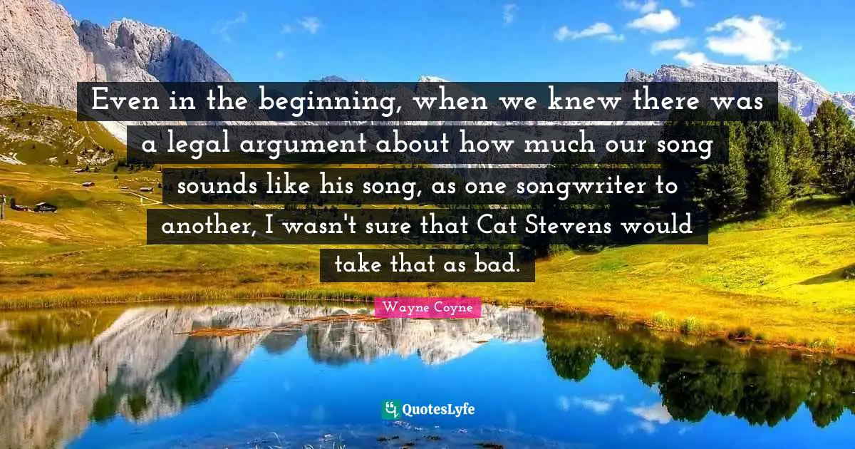 Even in the beginning, when we knew there was a legal argument about how much our song sounds like his song, as one songwriter to another, I wasn't sure that Cat Stevens would take that as bad.