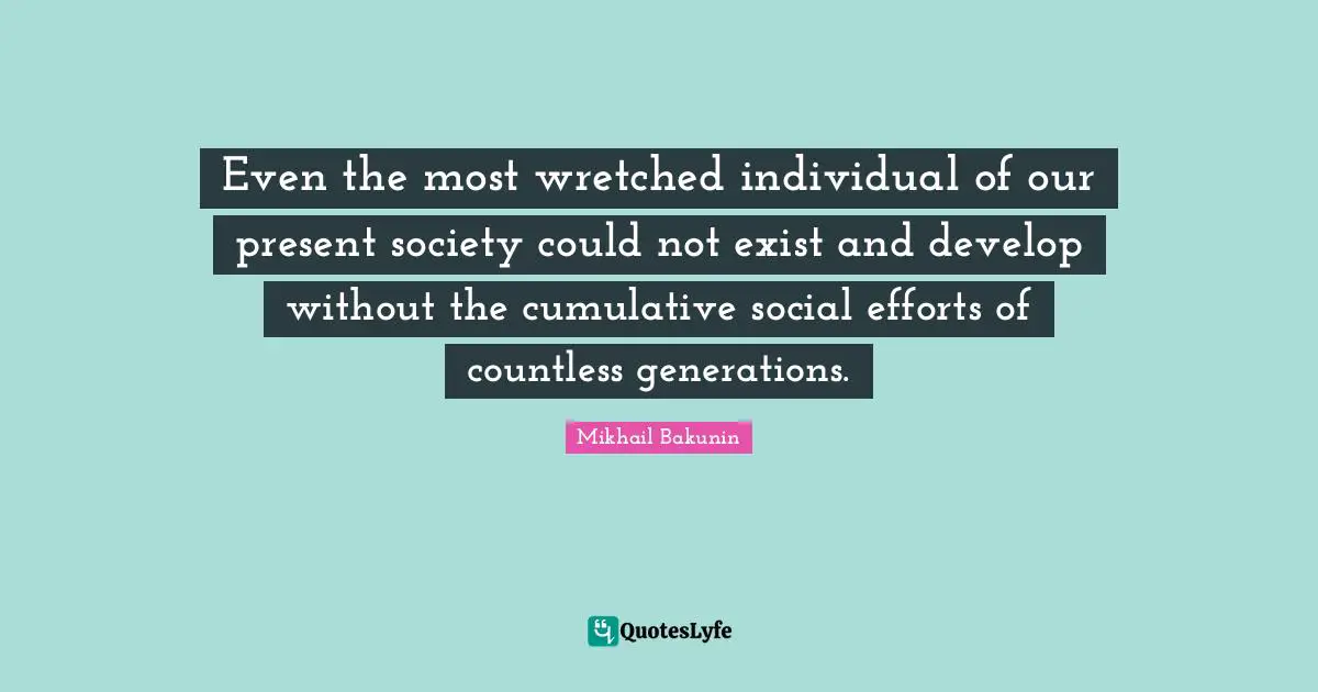 Even the most wretched individual of our present society could not exist and develop without the cumulative social efforts of countless generations.