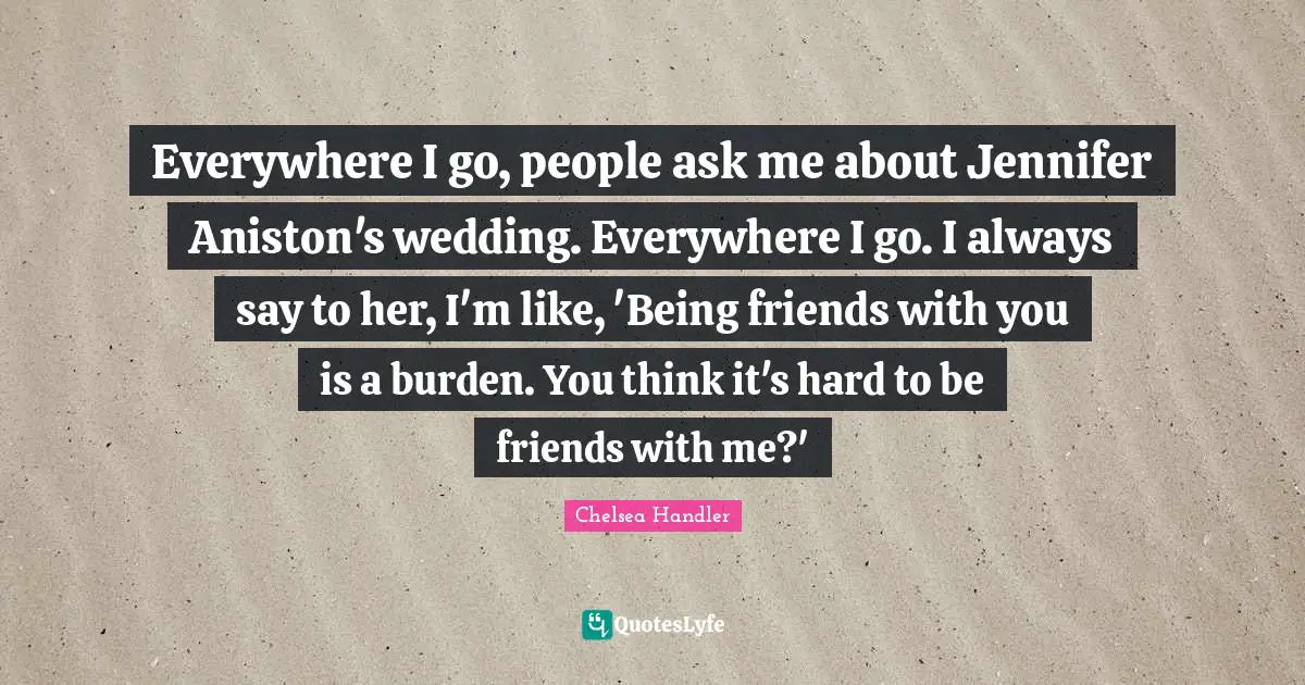 Everywhere I go, people ask me about Jennifer Aniston's wedding. Everywhere I go. I always say to her, I'm like, 'Being friends with you is a burden. You think it's hard to be friends with me?'