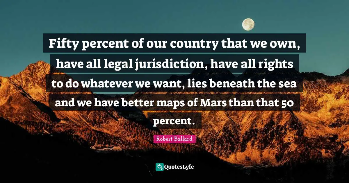 Fifty percent of our country that we own, have all legal jurisdiction, have all rights to do whatever we want, lies beneath the sea and we have better maps of Mars than that 50 percent.