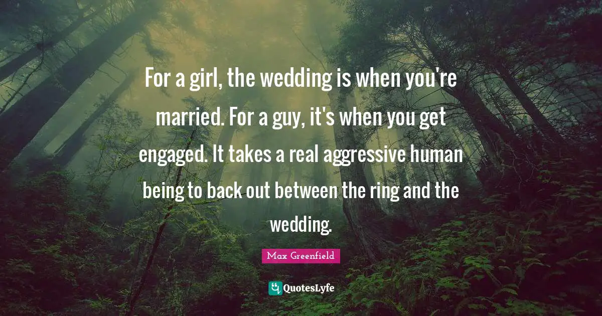 For a girl, the wedding is when you're married. For a guy, it's when you get engaged. It takes a real aggressive human being to back out between the ring and the wedding.