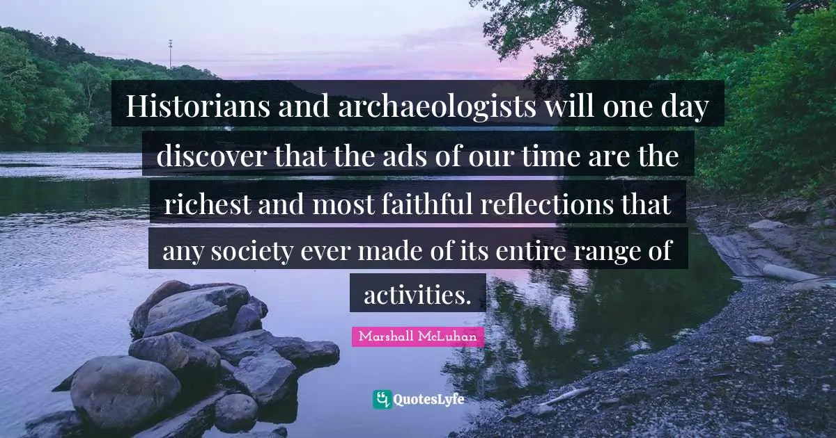 Marshall McLuhan Quotes: "Historians and archaeologists will one day discover that the ads of our time are the richest and most faithful reflections that any society ever made of its entire range of activities."