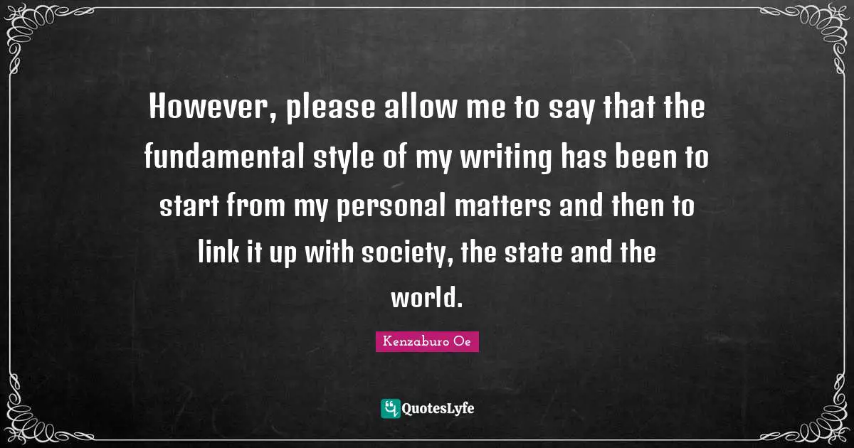 However, please allow me to say that the fundamental style of my writing has been to start from my personal matters and then to link it up with society, the state and the world.