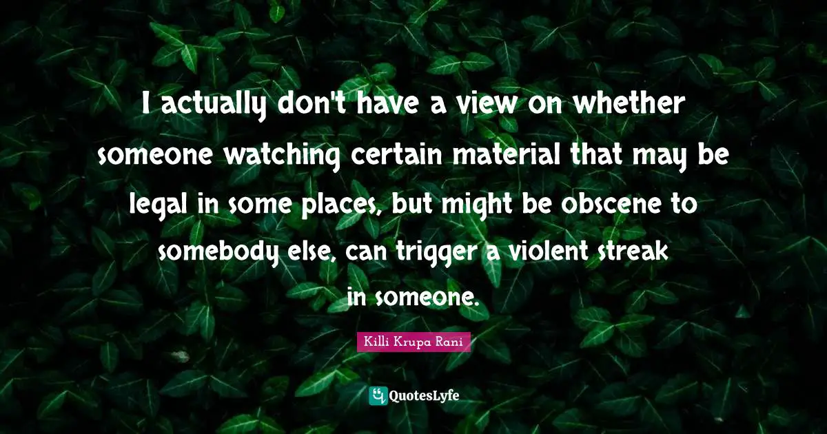 I actually don't have a view on whether someone watching certain material that may be legal in some places, but might be obscene to somebody else, can trigger a violent streak in someone.