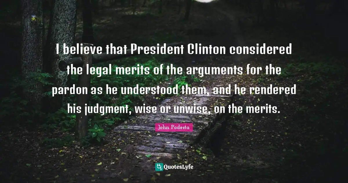 I believe that President Clinton considered the legal merits of the arguments for the pardon as he understood them, and he rendered his judgment, wise or unwise, on the merits.