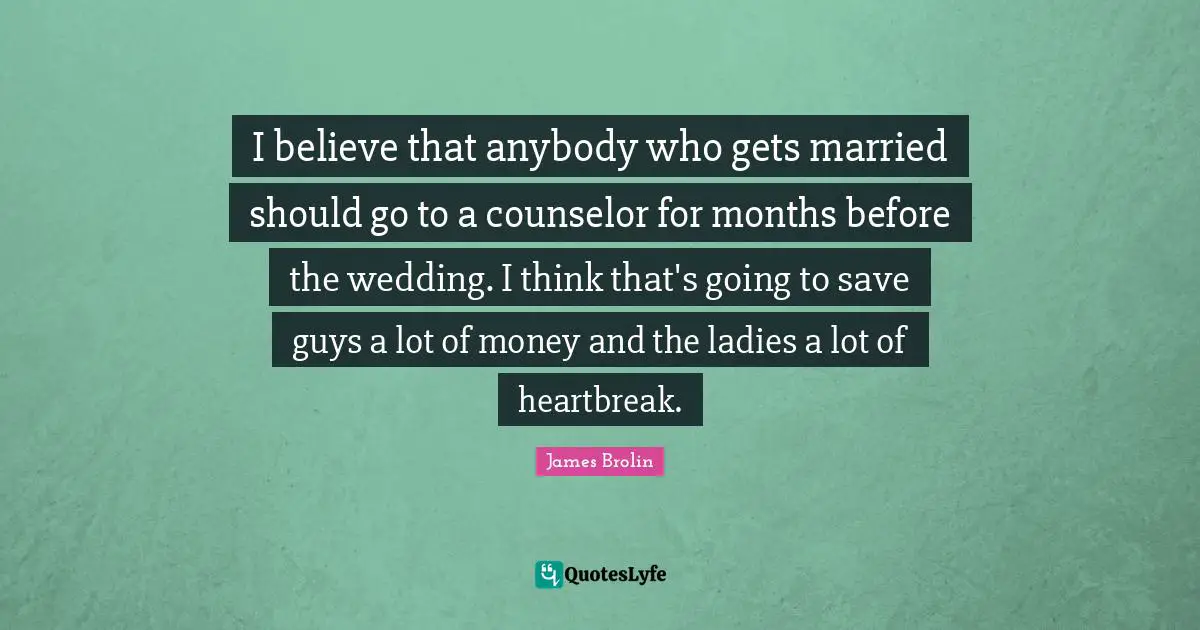 I believe that anybody who gets married should go to a counselor for months before the wedding. I think that's going to save guys a lot of money and the ladies a lot of heartbreak.