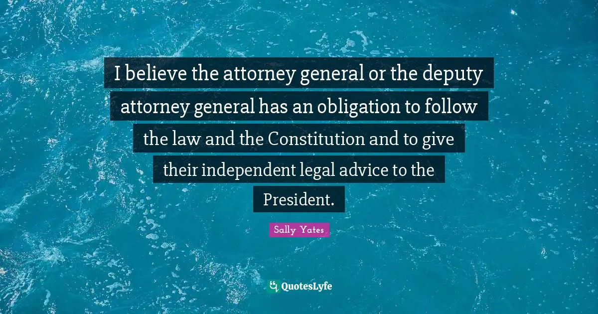 I believe the attorney general or the deputy attorney general has an obligation to follow the law and the Constitution and to give their independent legal advice to the President.