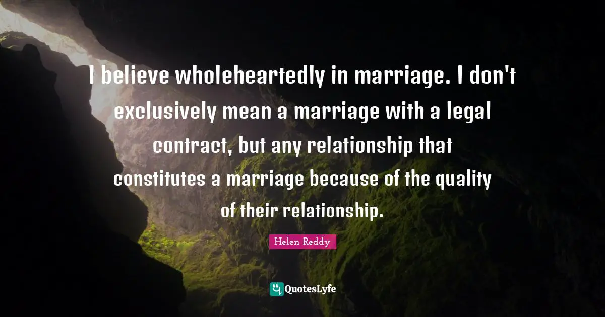 I believe wholeheartedly in marriage. I don't exclusively mean a marriage with a legal contract, but any relationship that constitutes a marriage because of the quality of their relationship.