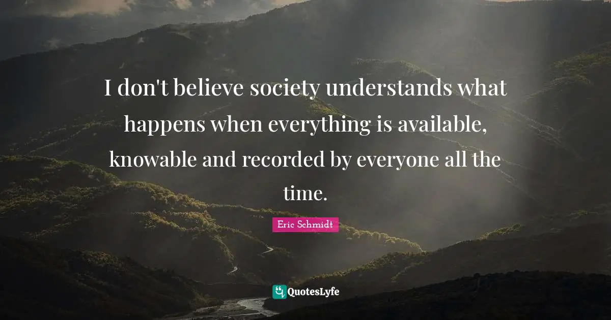 I don't believe society understands what happens when everything is available, knowable and recorded by everyone all the time.