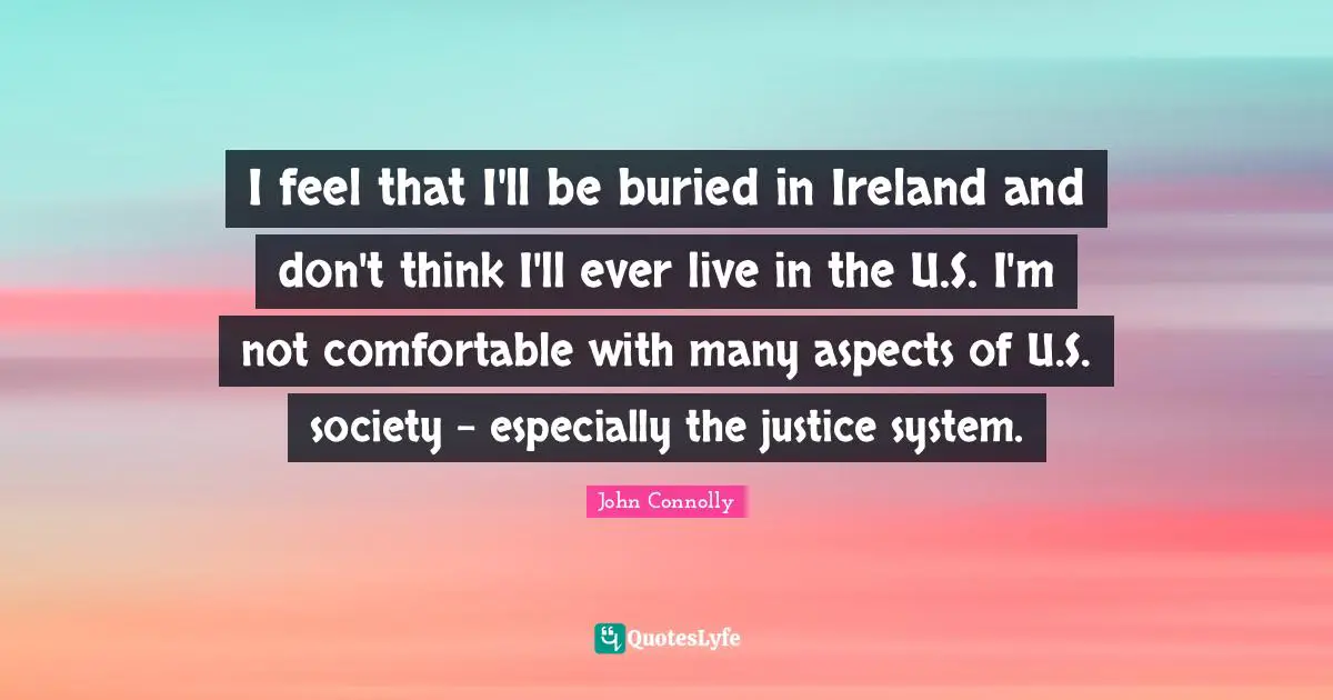 I feel that I'll be buried in Ireland and don't think I'll ever live in the U.S. I'm not comfortable with many aspects of U.S. society - especially the justice system.