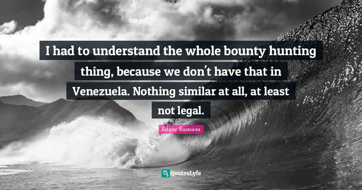 I had to understand the whole bounty hunting thing, because we don't have that in Venezuela. Nothing similar at all, at least not legal.