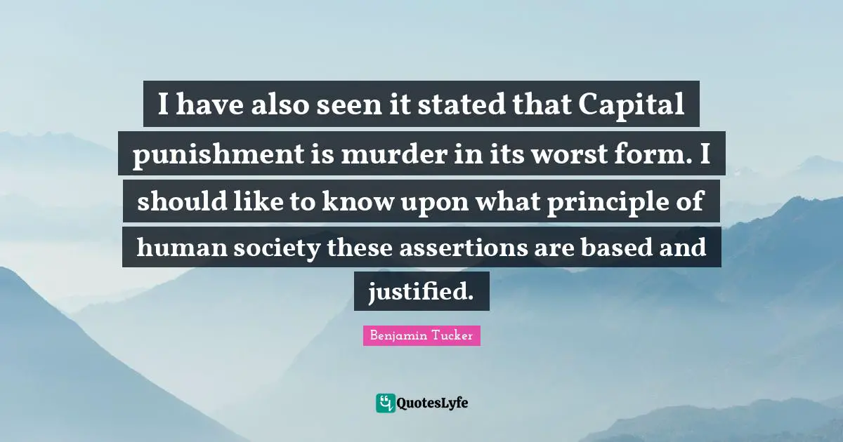 I have also seen it stated that Capital punishment is murder in its worst form. I should like to know upon what principle of human society these assertions are based and justified.