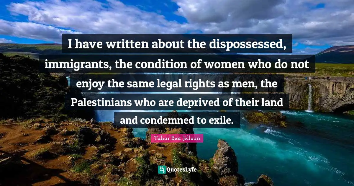 I have written about the dispossessed, immigrants, the condition of women who do not enjoy the same legal rights as men, the Palestinians who are deprived of their land and condemned to exile.