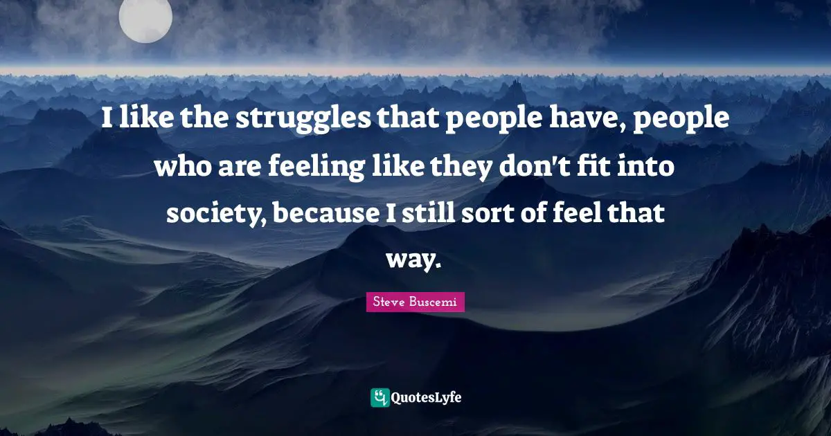 I like the struggles that people have, people who are feeling like they don't fit into society, because I still sort of feel that way.