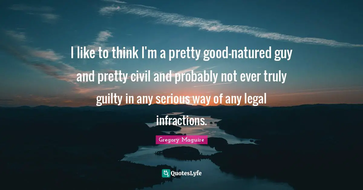 I like to think I'm a pretty good-natured guy and pretty civil and probably not ever truly guilty in any serious way of any legal infractions.