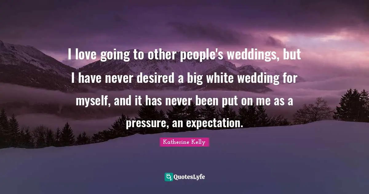 I love going to other people's weddings, but I have never desired a big white wedding for myself, and it has never been put on me as a pressure, an expectation.