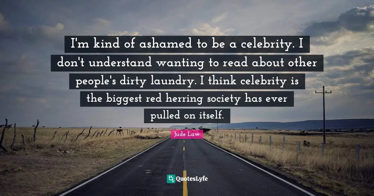 I'm kind of ashamed to be a celebrity. I don't understand wanting to read about other people's dirty laundry. I think celebrity is the biggest red herring society has ever pulled on itself.