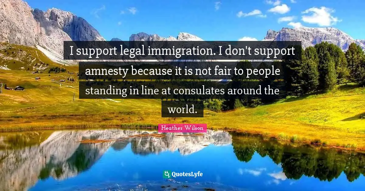 I support legal immigration. I don't support amnesty because it is not fair to people standing in line at consulates around the world.