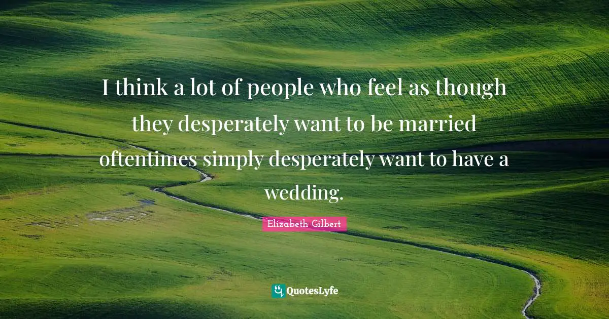 I think a lot of people who feel as though they desperately want to be married oftentimes simply desperately want to have a wedding.