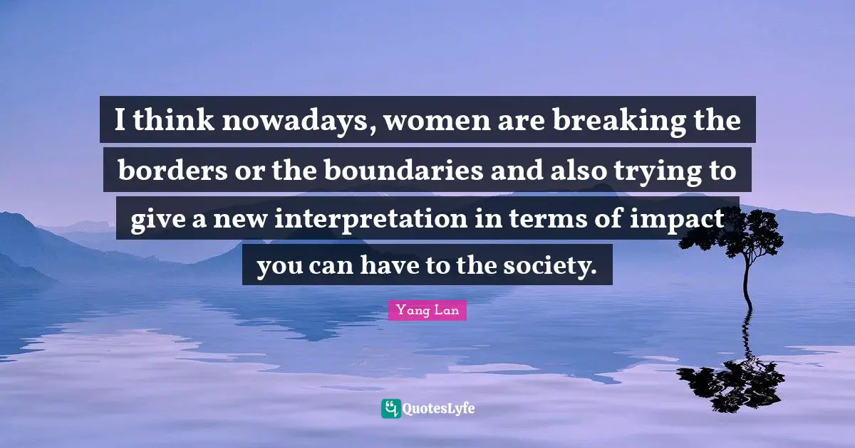 I think nowadays, women are breaking the borders or the boundaries and also trying to give a new interpretation in terms of impact you can have to the society.