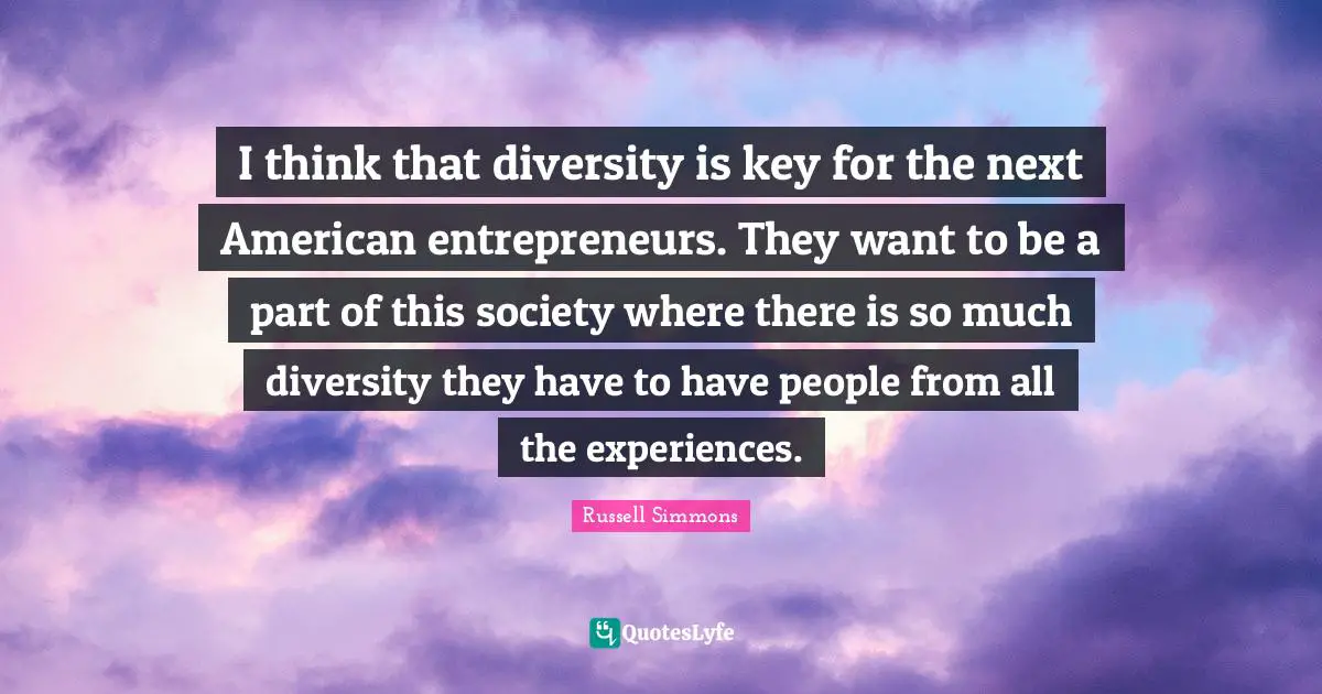 I think that diversity is key for the next American entrepreneurs. They want to be a part of this society where there is so much diversity they have to have people from all the experiences.
