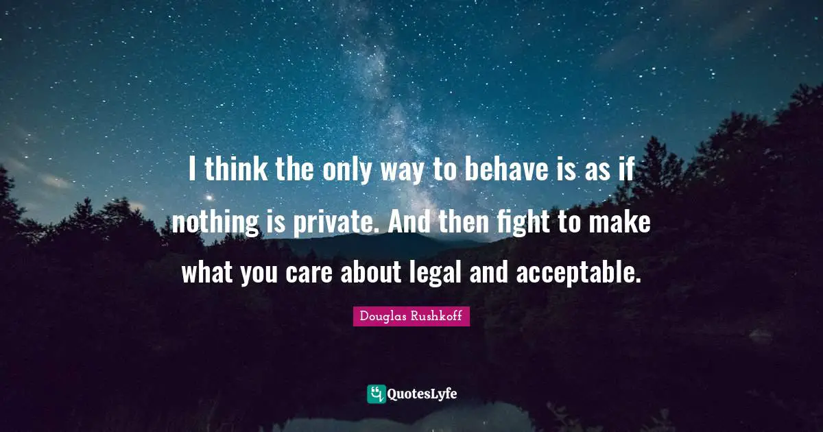 I think the only way to behave is as if nothing is private. And then fight to make what you care about legal and acceptable.