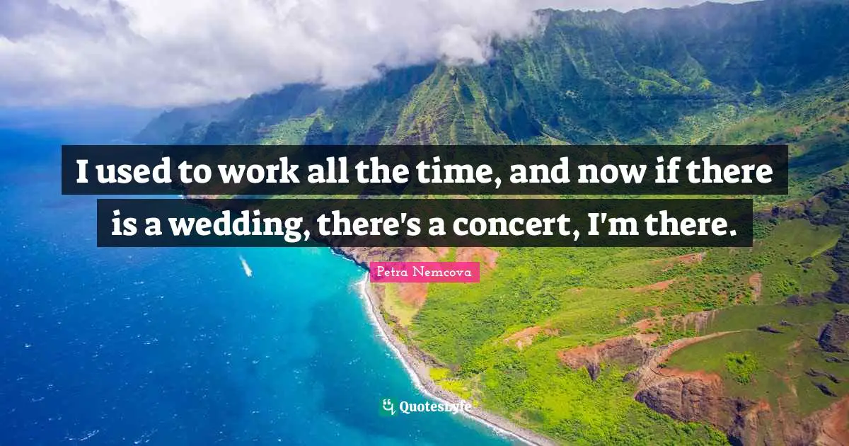 I used to work all the time, and now if there is a wedding, there's a concert, I'm there.