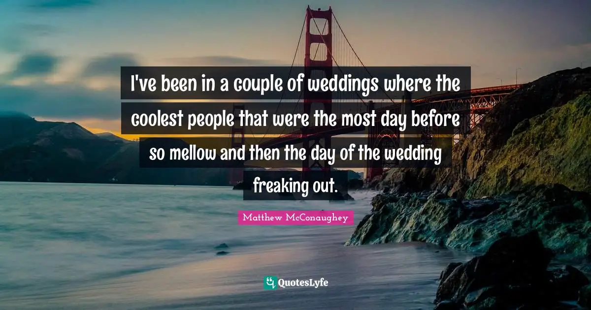 I've been in a couple of weddings where the coolest people that were the most day before so mellow and then the day of the wedding freaking out.