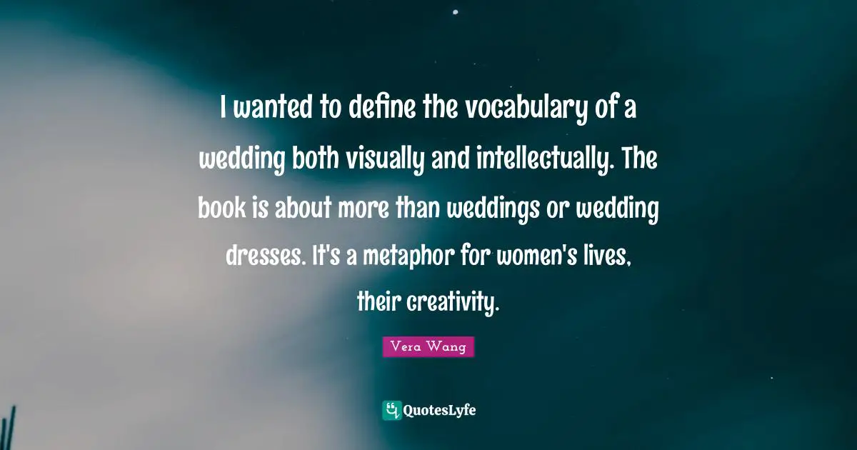 Vera Wang Quotes: "I wanted to define the vocabulary of a wedding both visually and intellectually. The book is about more than weddings or wedding dresses. It's a metaphor for women's lives, their creativity."