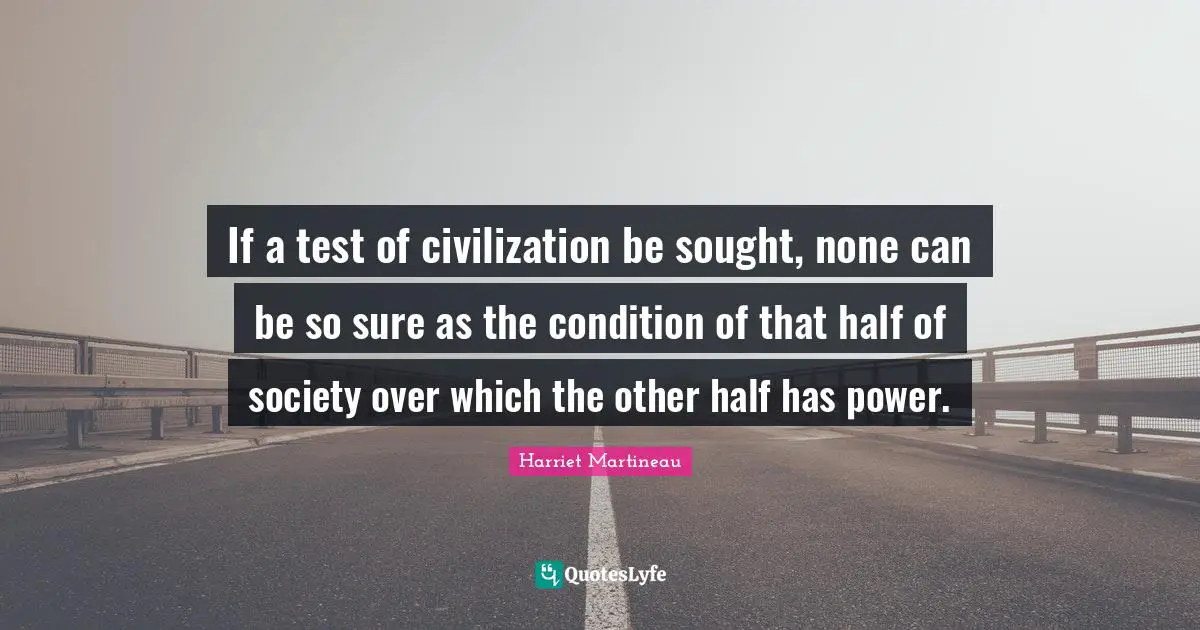 Harriet Martineau Quotes: "If a test of civilization be sought, none can be so sure as the condition of that half of society over which the other half has power."
