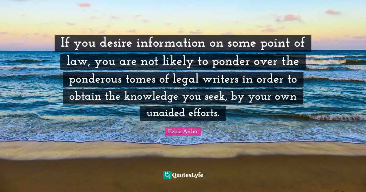If you desire information on some point of law, you are not likely to ponder over the ponderous tomes of legal writers in order to obtain the knowledge you seek, by your own unaided efforts.