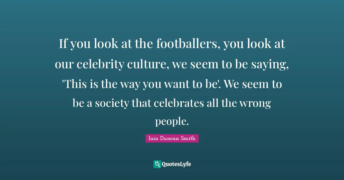 If you look at the footballers, you look at our celebrity culture, we seem to be saying, 'This is the way you want to be'. We seem to be a society that celebrates all the wrong people.