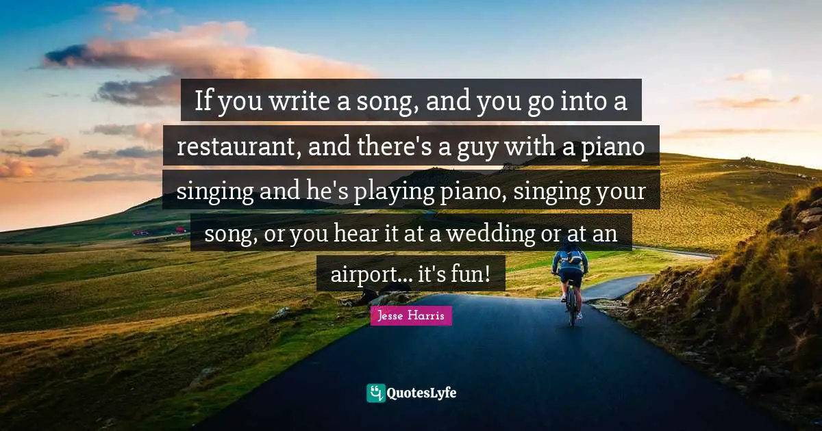 If you write a song, and you go into a restaurant, and there's a guy with a piano singing and he's playing piano, singing your song, or you hear it at a wedding or at an airport... it's fun!