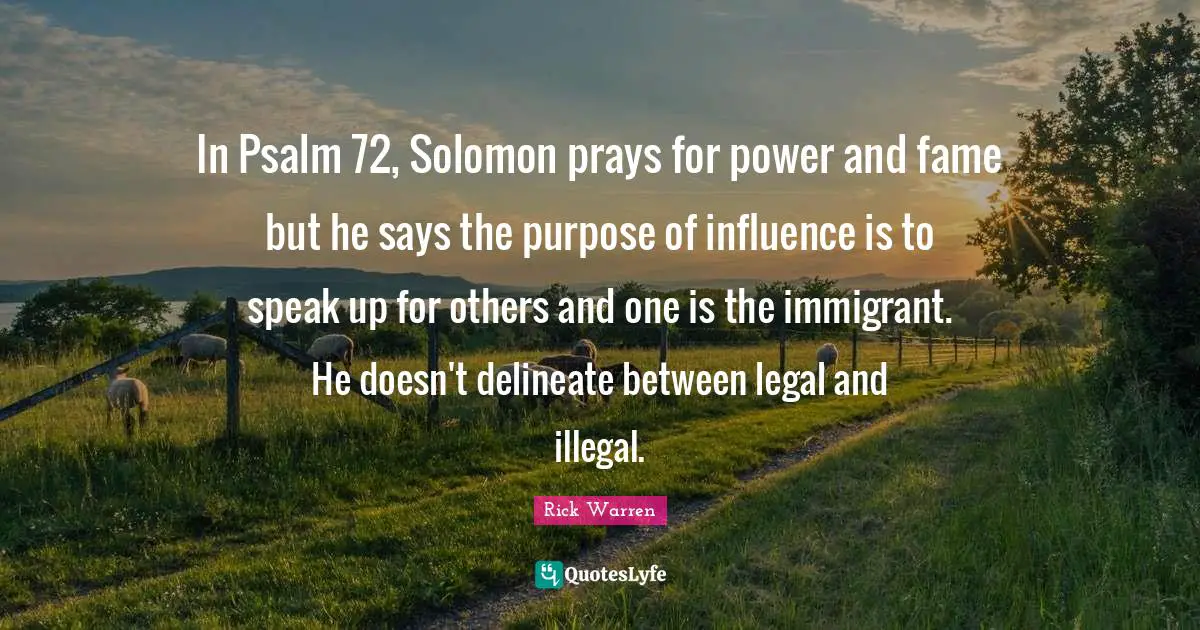 In Psalm 72, Solomon prays for power and fame but he says the purpose of influence is to speak up for others and one is the immigrant. He doesn't delineate between legal and illegal.