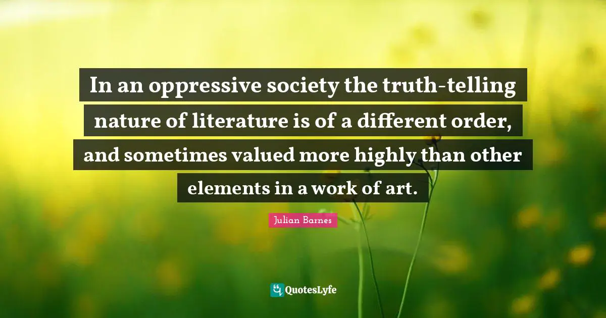 In an oppressive society the truth-telling nature of literature is of a different order, and sometimes valued more highly than other elements in a work of art.