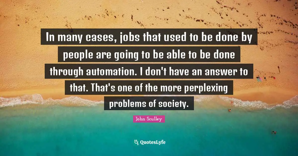 In many cases, jobs that used to be done by people are going to be able to be done through automation. I don't have an answer to that. That's one of the more perplexing problems of society.