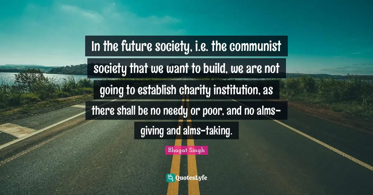 Bhagat Singh Quotes: In the future society, i.e. the communist society that we want to build, we are not going to establish charity institution, as there shall be no needy or poor, and no alms-giving and alms-taking.