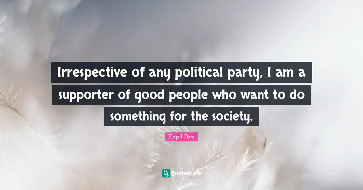 Irrespective of any political party, I am a supporter of good people who want to do something for the society.