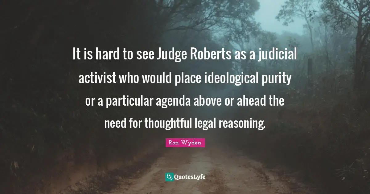 It is hard to see Judge Roberts as a judicial activist who would place ideological purity or a particular agenda above or ahead the need for thoughtful legal reasoning.