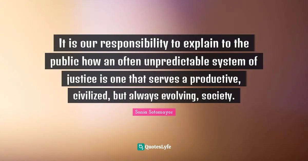 It is our responsibility to explain to the public how an often unpredictable system of justice is one that serves a productive, civilized, but always evolving, society.