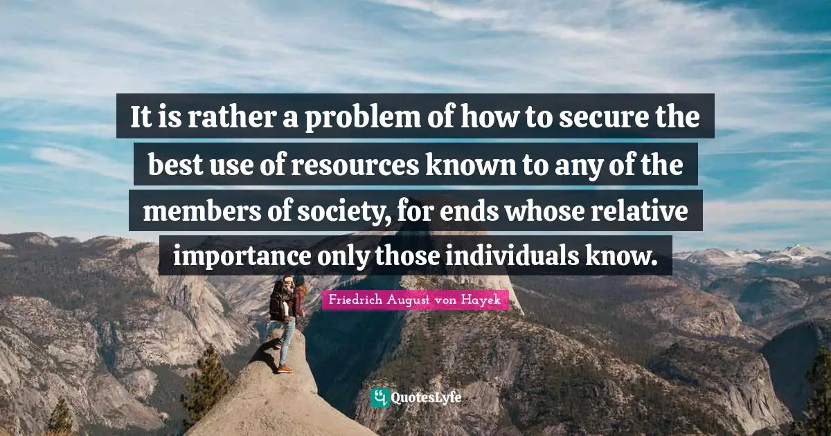 It is rather a problem of how to secure the best use of resources known to any of the members of society, for ends whose relative importance only those individuals know.