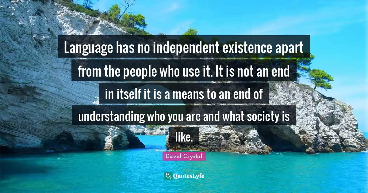Language has no independent existence apart from the people who use it. It is not an end in itself it is a means to an end of understanding who you are and what society is like.