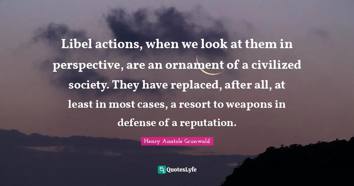 Libel actions, when we look at them in perspective, are an ornament of a civilized society. They have replaced, after all, at least in most cases, a resort to weapons in defense of a reputation.